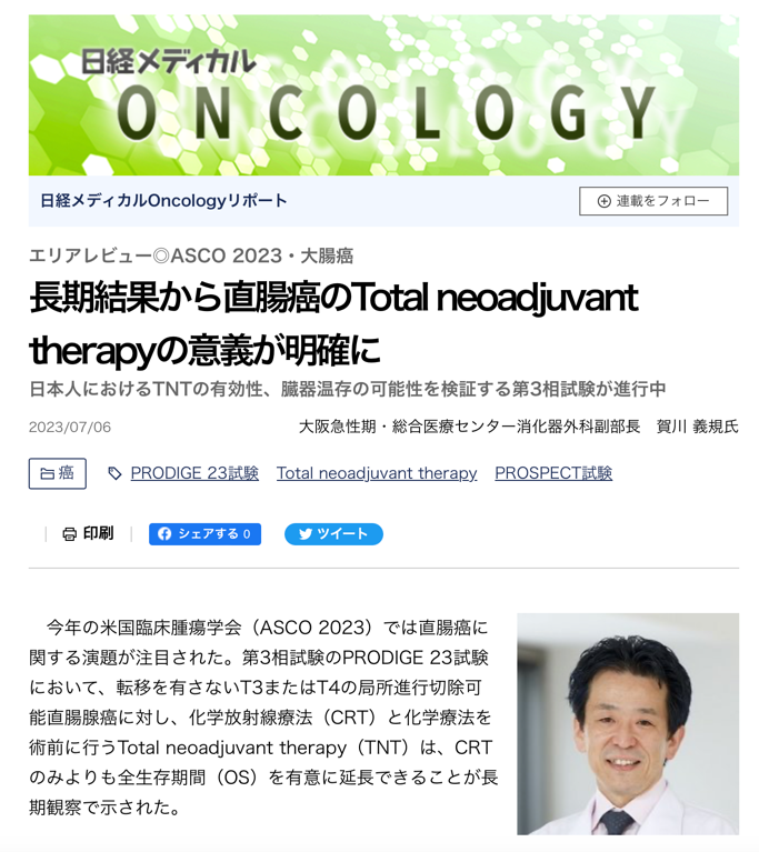 TNTにより長期予後の改善と直腸温存を目指した第3相試験を日本で実施中

　PRODIGE 23試験もPROSPECT試験も手術を前提としていますが、TNTで高い腫瘍縮小効果が得られれば直腸温存も可能になります。現在、私たちは第III相試験のENSEMBLE試験を行なっており、日本人でのTNTの有効性を評価するとともに、直腸温存のためのバイオマーカーの解析も行っています。試験は局所進行直腸癌（T3-4aN0、TanyN1-2）患者を対象に、短期放射線治療（25Gy/5分割）を行ってからCAPOX6コースを行う群（CAPOX群）と、短期放射線治療（25Gy/5分割）を行ってからCAPOXIRI（CAPOX＋イリノテカン）6コースを行う群（CAPOXIRI群）に無作為化割付します。TNT後に再ステージングを行い、奏効が得られた場合は直腸温存し経過観察する非手術管理（NOM）を行います。試験の主要評価項目は臓器保存を含めたDFS（Organ preservation related DFS）であり、登録は順調に進んでいます。また、第３相試験に先立って実施した日本で初めての前向き多施設共同第２相試験でTNTの安全性と有効性を検討したENSEMBLE-1試験の結果は7月の大腸癌研究会と日本消化器外科学会で発表する予定です。

　TNTを行う際に、化学療法が先か、放射線療法が先かという問題があります。National Cancer Data Baseを用いた解析では放射線療法を行なってからの期間が長いほどpCRが得られやすいことが示されています。術前CRTから手術までの時間が8週間を超えるとpCR率が高く、腫瘍のダウンステージングも30日以内に再入院する率も低いと報告されています。累積pCR率は10-11週でピークに達していました（Probst et al.J Am Coll Surg. 2015 Aug;221(2):430-40）。

　またOPRA試験では、化学療法後にCRTを行う群と、CRT後に化学療法を行う群に分けられ、再ステージングして効果があれば経過観察、効果がなければTMEを行いました。その結果、2群のDFS、OSは変わらず、3年無TME生存率はそれぞれ41％と53％でした（Garcia-Aguilar et al. J Clin Oncol. 2022 Aug 10;40(23):2546-2556）。ですから、放射線療法を先行したほうがいいということになります。ENSEMBLE試験も、放射線療法を先に行なって、引き続き3剤あるいは2剤の化学療法を行います。

　実は現在TNTの臨床試験を行なっているアメリカのMemorial Sloan Kettering Cancer CenterとドイツのCAO/ARO/AIO のTNTチームと共同で、統合解析を行う予定もあります。局所進行直腸癌で切除可能であれば手術とTNTですが、放射線療法が要るのか要らないのか、放射線療法が省略できる集団はどういう集団なのか。放射線療法の期間も、より進行度が高いものは長期のほうがよく、そうでないものは短期でいいのではないか、さらにシーケンスも進行度によって放射線療法が先行か、化学療法が先行かということも検討していく必要があります。この3つの研究グループが集まれば、そういった疑問を解決するデータがそろうとTNTの個別化が進むと思います。
大腸癌領域の潮流は周術期に、早期のリスク層別化を

　今年のASCOの大腸癌領域はこれまでになく周術期の話題が多く、外科医にとっては楽しかったですし、大腸癌領域全体が明らかに周術期に傾いているのを感じました。直腸癌に関してはPRODIGE 23試験によってTNTによるOSやDFSの改善が証明され、術前治療で長期予後を改善するというTNTの意義が明確になました。次は、直腸温存に向けて進んでいくということだと思います。

　ただし、放射線療法の功罪はやはりあると思います。手術単独と放射線療法の追加を検討したDutch TME試験で放射線療法により局所制御はできるのですが、TME単独のほうが便失禁は少なく、肛門の粘膜は損失したが肛門失禁は少なかったですし、性機能への影響も少なく、QOLに関しては放射線療法を行わないほうがいいのです。それがPROSPECT試験の背景になっています。何でもかんでもTNTで直腸温存というわけではないことは、私たちも当然知っておかなければいけないことだと思います。

　現在の薬物療法だけではなかなか進行再発大腸癌患者の生存を延ばすことはできません。いかに早く見つけて周術期できちんと治すか。それには早い段階でのリスクの層別化も必要であり、今後はMRI、CT、病理などの画像データやマルチオミクスを活用したバイオマーカーの探索が不可欠になっていくと思います。そういった意味もあり、ENSEMBLE試験では、診断時の生検検体、各ポイントでMRI検査と採血を行い、Pathomics、Radiomics、Genomics、TranscriptomicsのAIを使った統合解析を行なって、診断時にTNTによる長期生存や直腸精度の高いML温存が可能な患者の選択と治療の最適化につなげたいと考えています。